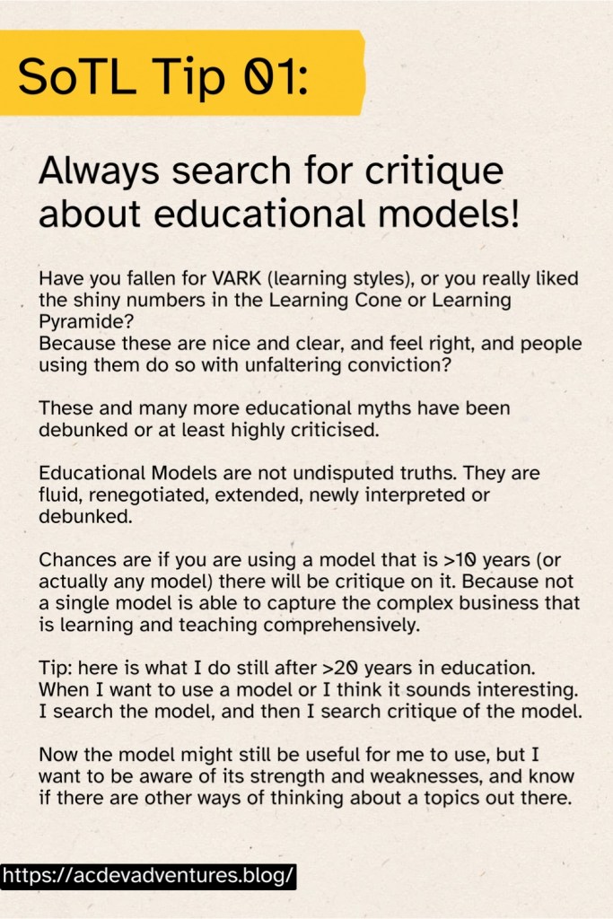 SoTL Tip 01: Always search for critique about educational models! Have you fallen for VARK (learning styles), or you really liked the shiny numbers in the Learning Cone or Learning Pyramide? Because these are nice and clear, and feel right, and people using them do so with unfaltering conviction? These and many more educational myths have been debunked or at least highly criticised. Educational Models are not undisputed truths. They are fluid, renegotiated, extended, newly interpreted or debunked. Chances are if you are using a model that is >10 years (or actually any model) there will be critique on it. Because not a single model is able to capture the complex business that is learning and teaching comprehensively. Tip: here is what I do still after >20 years in education. When I want to use a model or I think it sounds interesting. I search the model, and then I search critique of the model. Now the model might still be useful for me to use, but I want to be aware of its strength and weaknesses, and know if there are other ways of thinking about a topics out there.
